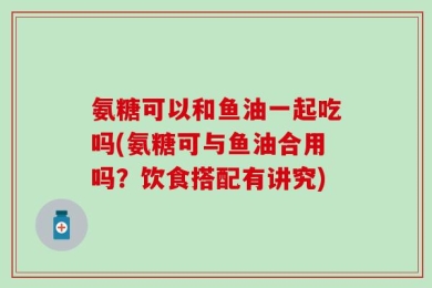 氨糖可以和鱼油一起吃吗(氨糖可与鱼油合用吗？饮食搭配有讲究)