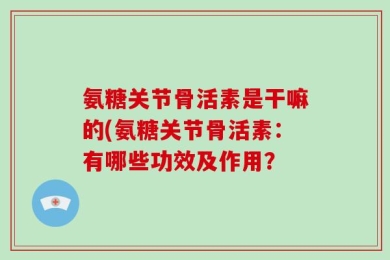 氨糖关节骨活素是干嘛的(氨糖关节骨活素：有哪些功效及作用？