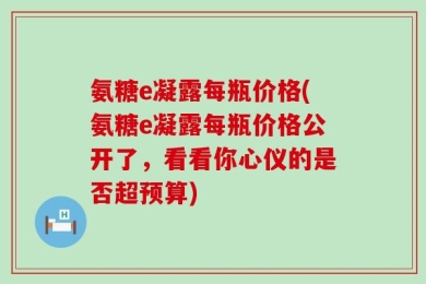 氨糖e凝露每瓶价格(氨糖e凝露每瓶价格公开了，看看你心仪的是否超预算)