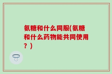 氨糖和什么同服(氨糖和什么药物能共同使用？)
