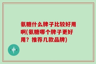 氨糖什么牌子比较好用啊(氨糖哪个牌子更好用？推荐几款品牌)
