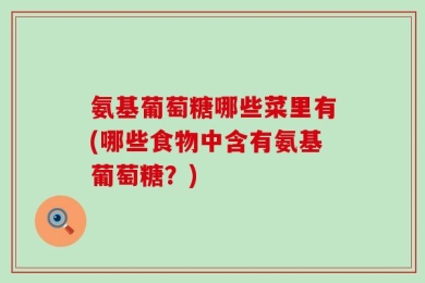 氨基葡萄糖哪些菜里有(哪些食物中含有氨基葡萄糖？)