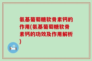 氨基葡萄糖软骨素钙的作用(氨基葡萄糖软骨素钙的功效及作用解析)