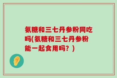 氨糖和三七丹参粉同吃吗(氨糖和三七丹参粉能一起食用吗？)