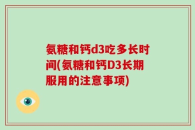 氨糖和钙d3吃多长时间(氨糖和钙D3长期服用的注意事项)