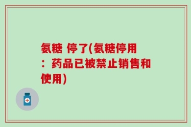 氨糖 停了(氨糖停用：药品已被禁止销售和使用)
