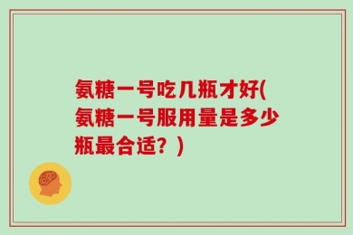 氨糖一号吃几瓶才好(氨糖一号服用量是多少瓶最合适？)