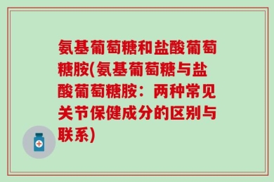 氨基葡萄糖和盐酸葡萄糖胺(氨基葡萄糖与盐酸葡萄糖胺：两种常见关节保健成分的区别与联系)