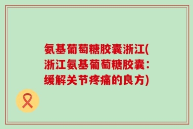 氨基葡萄糖胶囊浙江(浙江氨基葡萄糖胶囊：缓解关节疼痛的良方)