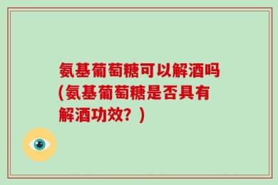氨基葡萄糖可以解酒吗(氨基葡萄糖是否具有解酒功效？)