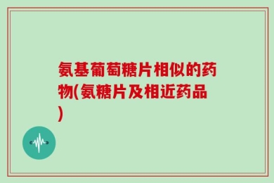 氨基葡萄糖片相似的药物(氨糖片及相近药品)