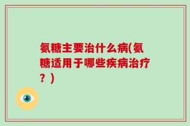 氨糖主要治什么病(氨糖适用于哪些疾病治疗？)