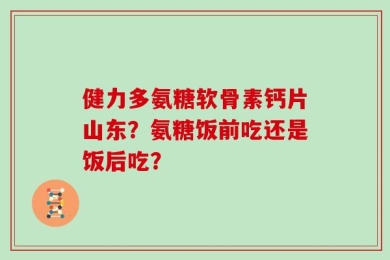 健力多氨糖软骨素钙片山东？氨糖饭前吃还是饭后吃？