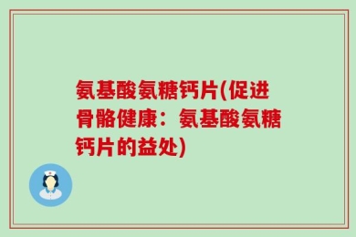 氨基酸氨糖钙片(促进骨骼健康：氨基酸氨糖钙片的益处)