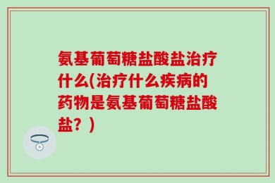 氨基葡萄糖盐酸盐治疗什么(治疗什么疾病的药物是氨基葡萄糖盐酸盐？)