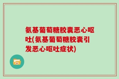 氨基葡萄糖胶囊恶心呕吐(氨基葡萄糖胶囊引发恶心呕吐症状)