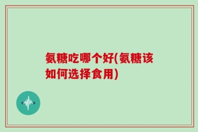 氨糖吃哪个好(氨糖该如何选择食用)