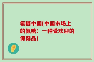 氨糖中国(中国市场上的氨糖：一种受欢迎的保健品)