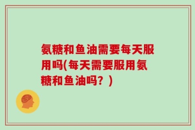 氨糖和鱼油需要每天服用吗(每天需要服用氨糖和鱼油吗？)