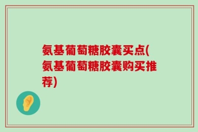 氨基葡萄糖胶囊买点(氨基葡萄糖胶囊购买推荐)