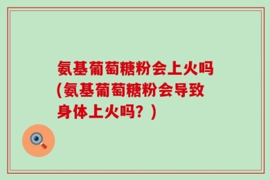 氨基葡萄糖粉会上火吗(氨基葡萄糖粉会导致身体上火吗？)