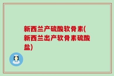 新西兰产硫酸软骨素(新西兰出产软骨素硫酸盐)