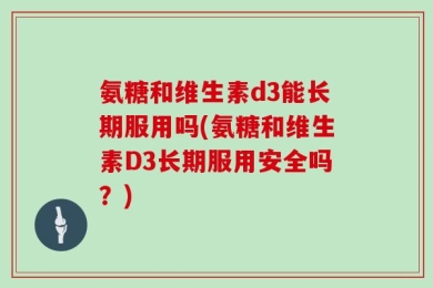 氨糖和维生素d3能长期服用吗(氨糖和维生素D3长期服用安全吗？)