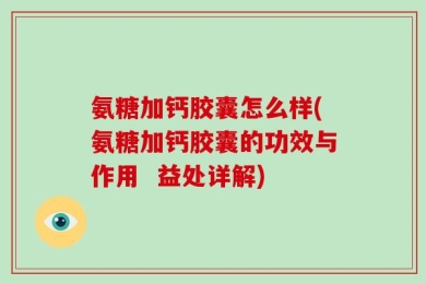 氨糖加钙胶囊怎么样(氨糖加钙胶囊的功效与作用  益处详解)