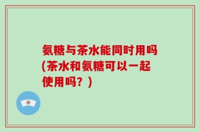 氨糖与茶水能同时用吗(茶水和氨糖可以一起使用吗？)