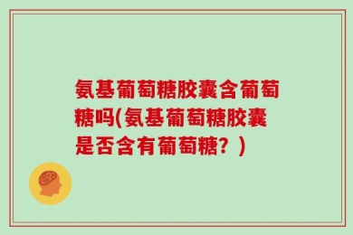 氨基葡萄糖胶囊含葡萄糖吗(氨基葡萄糖胶囊是否含有葡萄糖？)