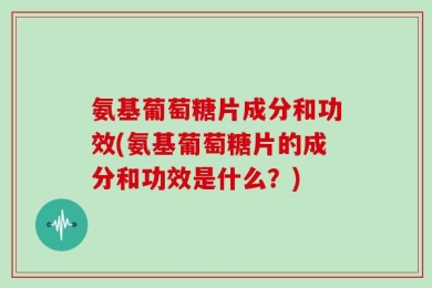 氨基葡萄糖片成分和功效(氨基葡萄糖片的成分和功效是什么？)