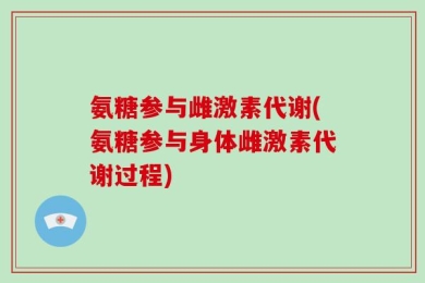 氨糖参与雌激素代谢(氨糖参与身体雌激素代谢过程)