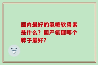 国内最好的氨糖软骨素是什么？国产氨糖哪个牌子最好？