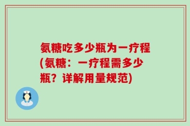 氨糖吃多少瓶为一疗程(氨糖：一疗程需多少瓶？详解用量规范)