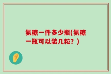氨糖一件多少瓶(氨糖一瓶可以装几粒？)