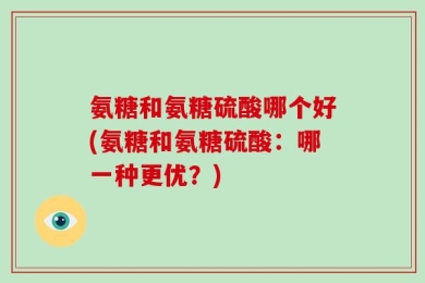 氨糖和氨糖硫酸哪个好(氨糖和氨糖硫酸：哪一种更优？)