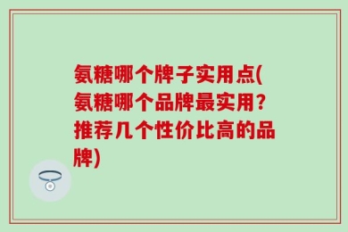 氨糖哪个牌子实用点(氨糖哪个品牌最实用？推荐几个性价比高的品牌)