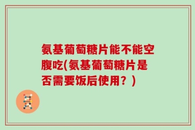 氨基葡萄糖片能不能空腹吃(氨基葡萄糖片是否需要饭后使用？)