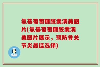 氨基葡萄糖胶囊澳美图片(氨基葡萄糖胶囊澳美图片展示，预防骨关节炎最佳选择)