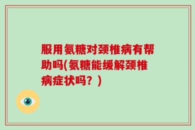 服用氨糖对颈椎病有帮助吗(氨糖能缓解颈椎病症状吗？)