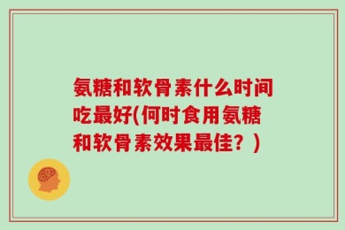 氨糖和软骨素什么时间吃最好(何时食用氨糖和软骨素效果最佳？)