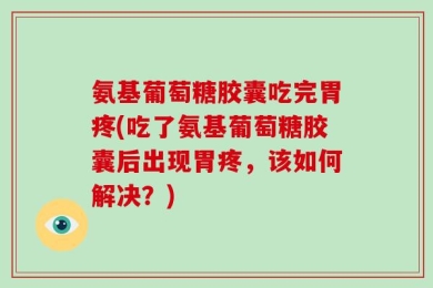 氨基葡萄糖胶囊吃完胃疼(吃了氨基葡萄糖胶囊后出现胃疼，该如何解决？)