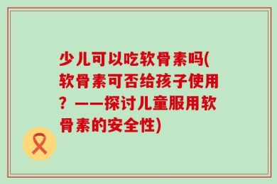 少儿可以吃软骨素吗(软骨素可否给孩子使用？——探讨儿童服用软骨素的安全性)