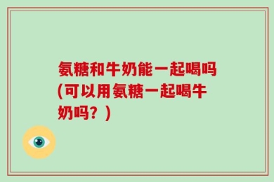 氨糖和牛奶能一起喝吗(可以用氨糖一起喝牛奶吗？)