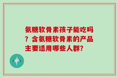 氨糖软骨素孩子能吃吗？含氨糖软骨素的产品主要适用哪些人群？