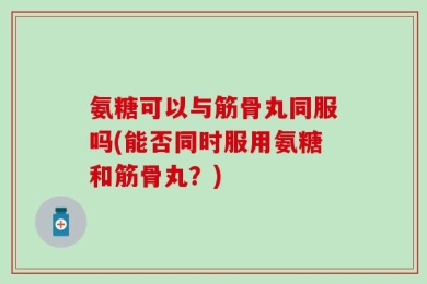 氨糖可以与筋骨丸同服吗(能否同时服用氨糖和筋骨丸？)
