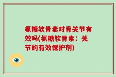 氨糖软骨素对骨关节有效吗(氨糖软骨素：关节的有效保护剂)
