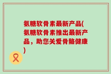 氨糖软骨素最新产品(氨糖软骨素推出最新产品，助您关爱骨骼健康)