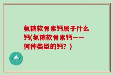 氨糖软骨素钙属于什么钙(氨糖软骨素钙——何种类型的钙？)