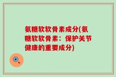 氨糖软软骨素成分(氨糖软软骨素：保护关节健康的重要成分)